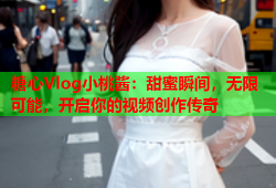 糖心Vlog小桃酱：甜蜜瞬间，无限可能，开启你的视频创作传奇