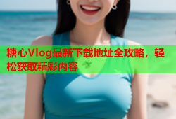 糖心Vlog最新下载地址全攻略，轻松获取精彩内容