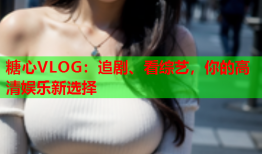 糖心VLOG：追剧、看综艺，你的高清娱乐新选择