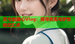 灵兮的糖心Vlog：探寻真实与梦想的交汇点