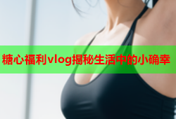 糖心福利vlog揭秘生活中的小确幸