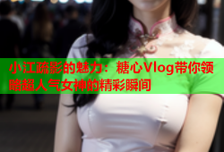 小江疏影的魅力：糖心Vlog带你领略超人气女神的精彩瞬间