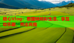 糖心Vlog：看国妹精彩生活，享互动乐趣，秀出真我