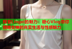 探索Lingxi的魅力：糖心Vlog带你领略女神的真实生活与性感魅力