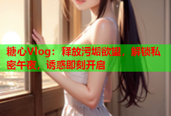 糖心Vlog：释放污垢欲望，解锁私密午夜，诱惑即刻开启