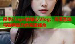 探索Lingxi的糖心Vlog：真实互动与独特魅力的完美结合