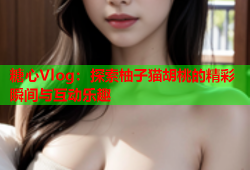 糖心Vlog：探索柚子猫胡桃的精彩瞬间与互动乐趣