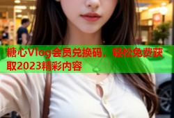 糖心Vlog会员兑换码，轻松免费获取2023精彩内容