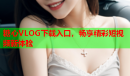 糖心VLOG下载入口，畅享精彩短视频新体验