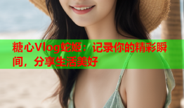 糖心Vlog蛇姬：记录你的精彩瞬间，分享生活美好