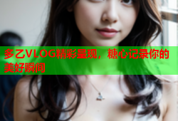 多乙VLOG精彩呈现，糖心记录你的美好瞬间