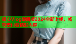 糖心Vlog破解版2024全新上线，畅享无付费精彩内容