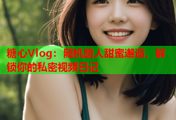 糖心Vlog：随机路人甜蜜邂逅，解锁你的私密视频日记