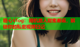 糖心Vlog：随机路人甜蜜邂逅，解锁你的私密视频日记