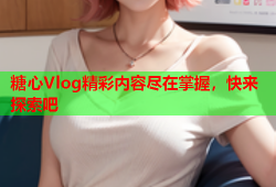 糖心Vlog精彩内容尽在掌握，快来探索吧