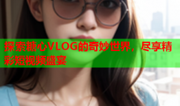 探索糖心VLOG的奇妙世界，尽享精彩短视频盛宴