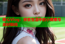 糖心Vlog：探索生活中的小确幸与美好瞬间