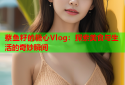 蔡鱼籽的糖心Vlog：探索美食与生活的奇妙瞬间