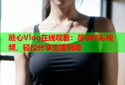 糖心Vlog在线观看：尽享精彩视频，轻松分享生活瞬间