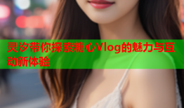 灵汐带你探索糖心Vlog的魅力与互动新体验