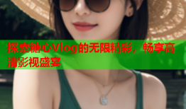 探索糖心Vlog的无限精彩，畅享高清影视盛宴