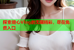 探索糖心Vlog的无限精彩，尽在免费入口