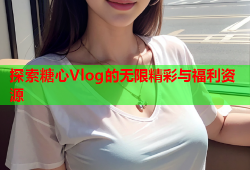 探索糖心Vlog的无限精彩与福利资源