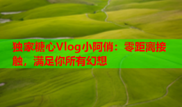 独家糖心Vlog小阿俏：零距离接触，满足你所有幻想