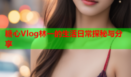 糖心Vlog林一的生活日常探秘与分享