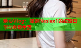 糖心Vlog：探索Nasiax1的甜蜜日常与创意生活