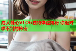 成人糖心VLOG独特体验揭秘 你绝对想不到的秘密