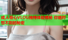 成人糖心VLOG独特体验揭秘 你绝对想不到的秘密