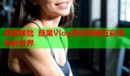 甜蜜探险 糖果Vlog带你领略五彩缤纷的世界