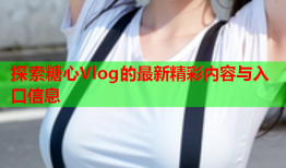 探索糖心Vlog的最新精彩内容与入口信息