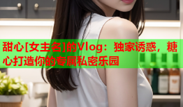 甜心[女主名]的Vlog：独家诱惑，糖心打造你的专属私密乐园