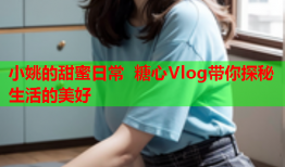 小姚的甜蜜日常 糖心Vlog带你探秘生活的美好