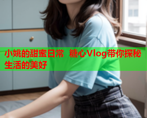 小姚的甜蜜日常 糖心Vlog带你探秘生活的美好