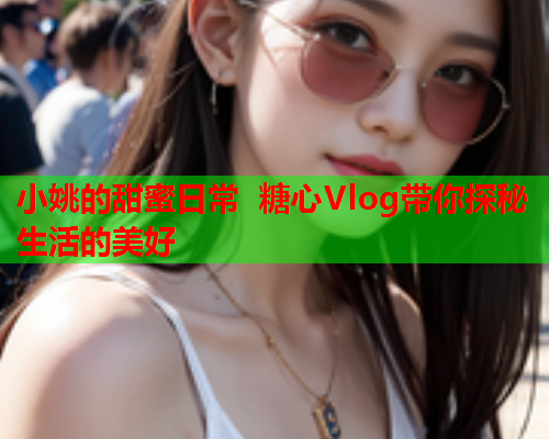 小姚的甜蜜日常 糖心Vlog带你探秘生活的美好