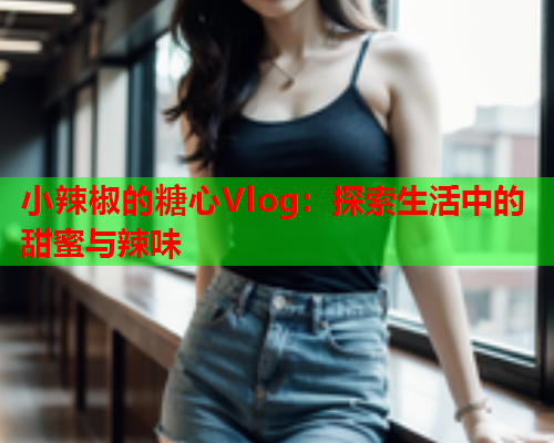 小辣椒的糖心Vlog：探索生活中的甜蜜与辣味