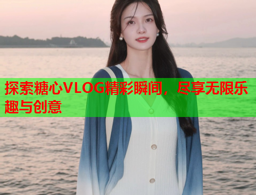 探索糖心VLOG精彩瞬间，尽享无限乐趣与创意