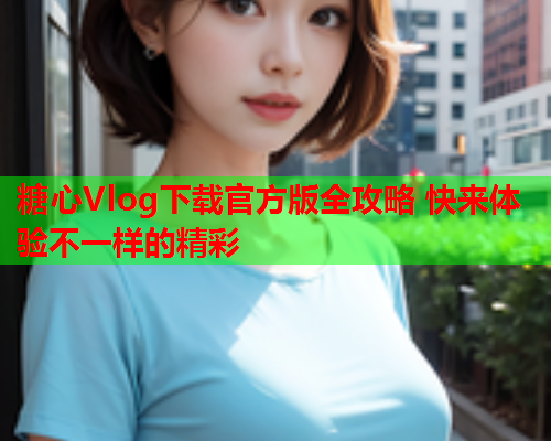 糖心Vlog下载官方版全攻略 快来体验不一样的精彩