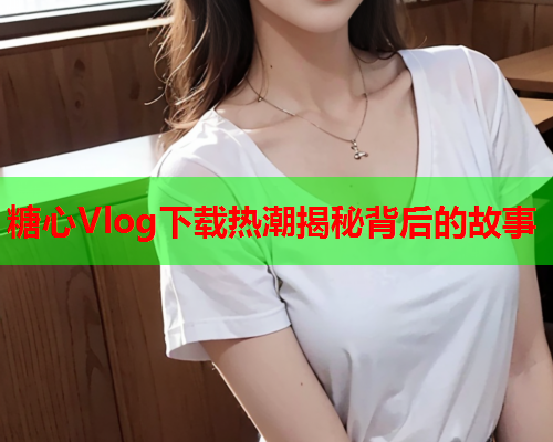 糖心Vlog下载热潮揭秘背后的故事