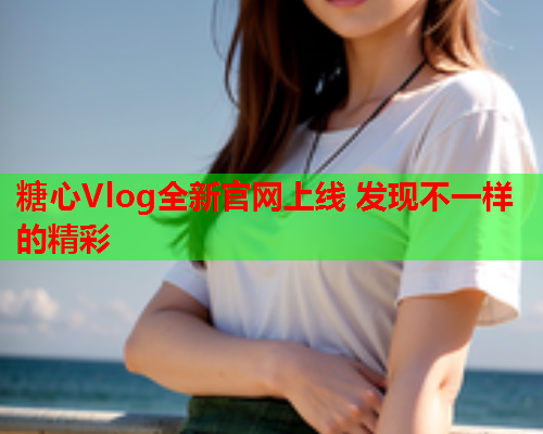 糖心Vlog全新官网上线 发现不一样的精彩