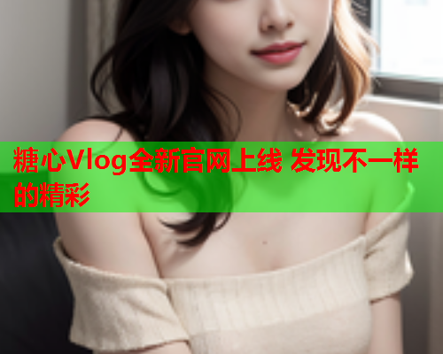 糖心Vlog全新官网上线 发现不一样的精彩