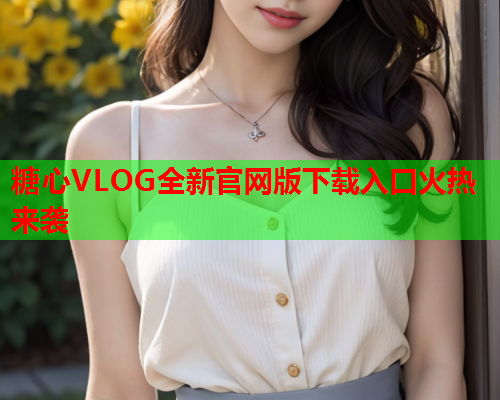 糖心VLOG全新官网版下载入口火热来袭