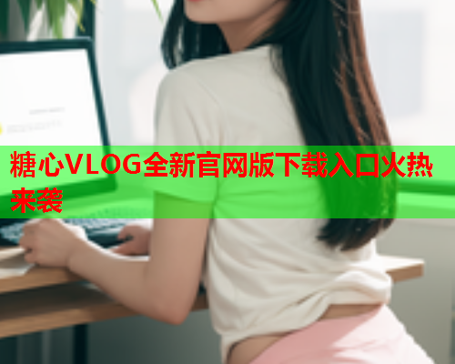 糖心VLOG全新官网版下载入口火热来袭