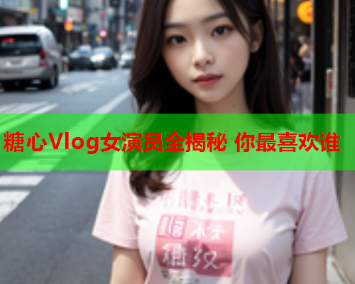 糖心Vlog女演员全揭秘 你最喜欢谁