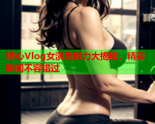 糖心Vlog女演员魅力大揭秘，精彩瞬间不容错过