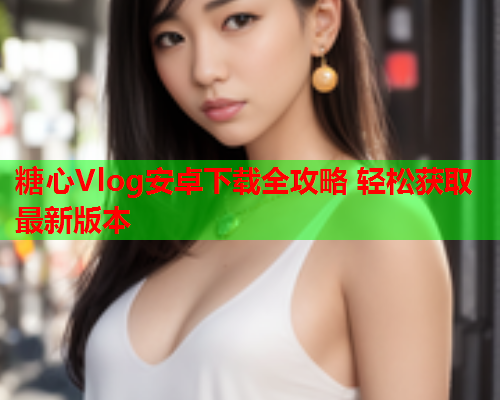 糖心Vlog安卓下载全攻略 轻松获取最新版本