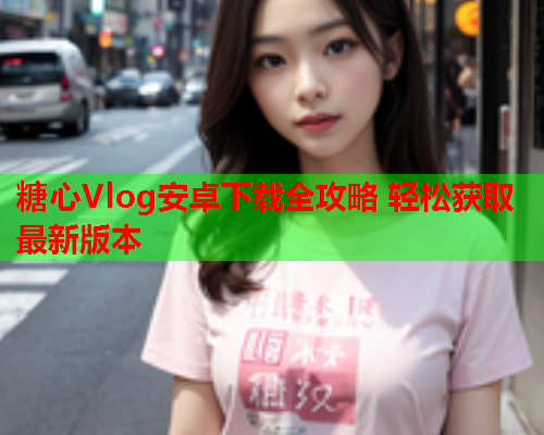 糖心Vlog安卓下载全攻略 轻松获取最新版本